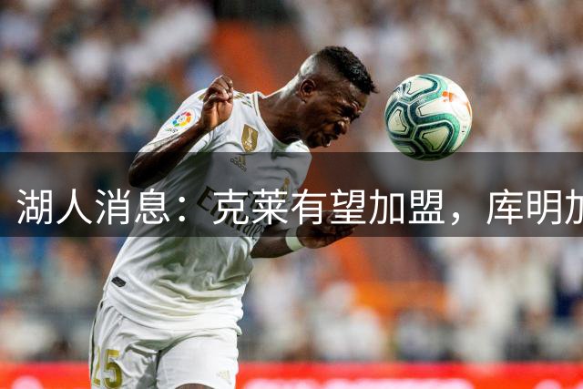 湖人消息：克莱有望加盟，库明加签约倒计时，凯斯勒状态喜人